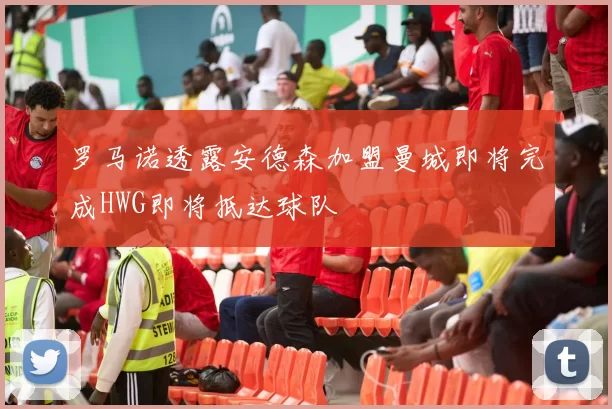 罗马诺透露安德森加盟曼城即将完成HWG即将抵达球队