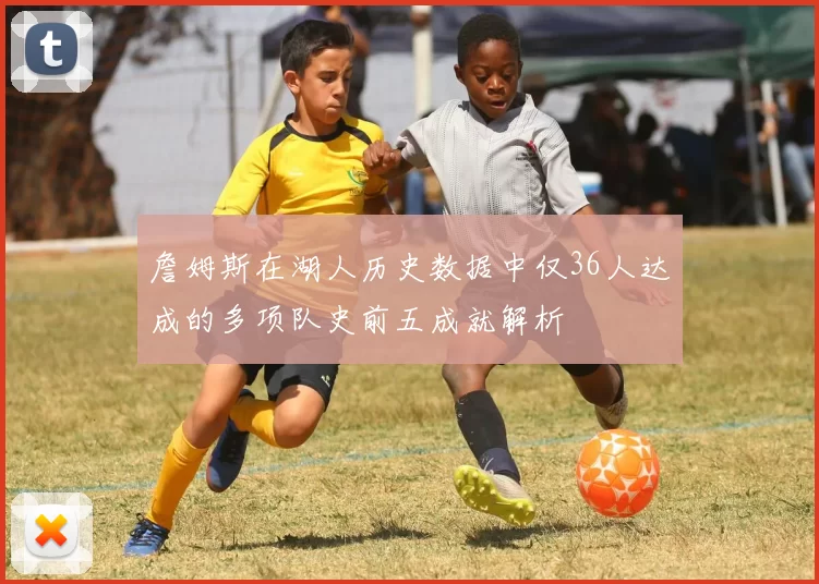 詹姆斯在湖人历史数据中仅36人达成的多项队史前五成就解析