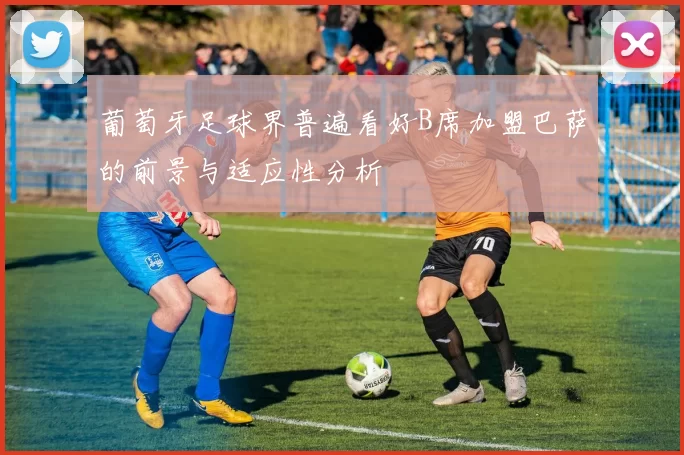葡萄牙足球界普遍看好B席加盟巴萨的前景与适应性分析