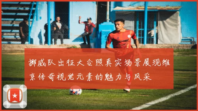 挪威队出征大合照真实场景展现维京传奇视觉元素的魅力与风采