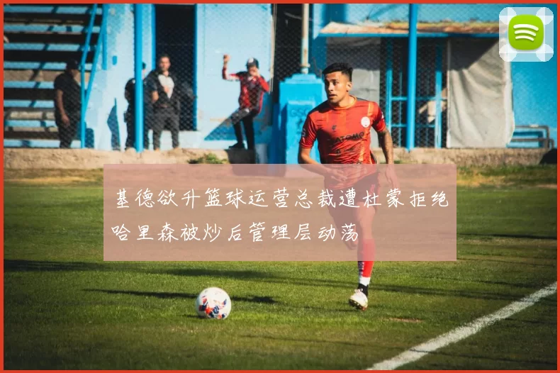 基德欲升篮球运营总裁遭杜蒙拒绝哈里森被炒后管理层动荡