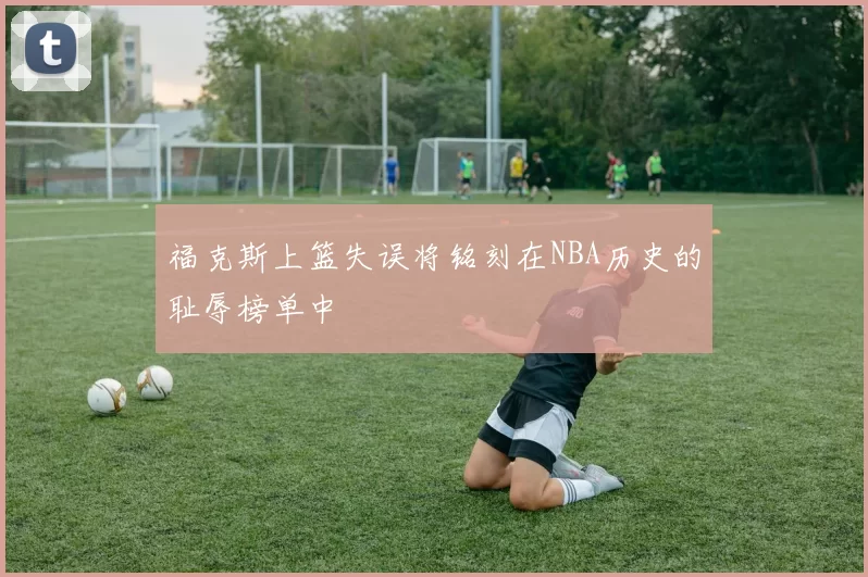 福克斯上篮失误将铭刻在NBA历史的耻辱榜单中