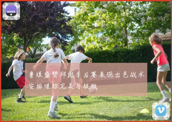 鲁媒盛赞邱彪季后赛表现出色战术安排堪称完美与极致