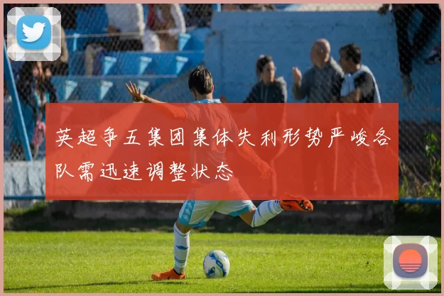 英超争五集团集体失利形势严峻各队需迅速调整状态
