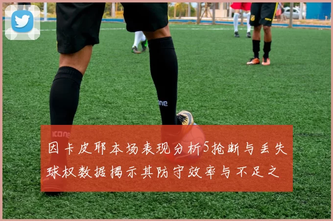 因卡皮耶本场表现分析5抢断与丢失球权数据揭示其防守效率与不足之处