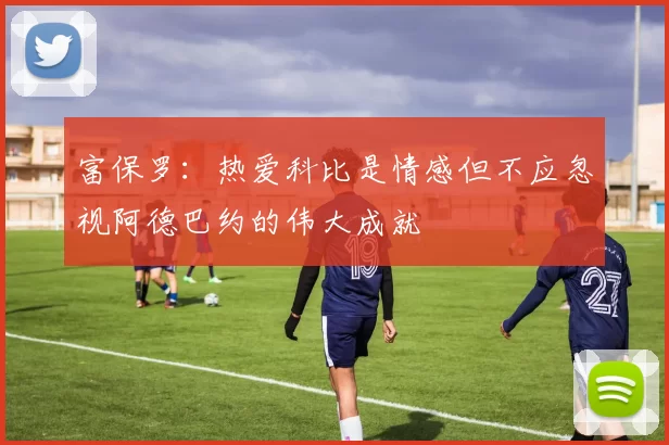 富保罗：热爱科比是情感但不应忽视阿德巴约的伟大成就