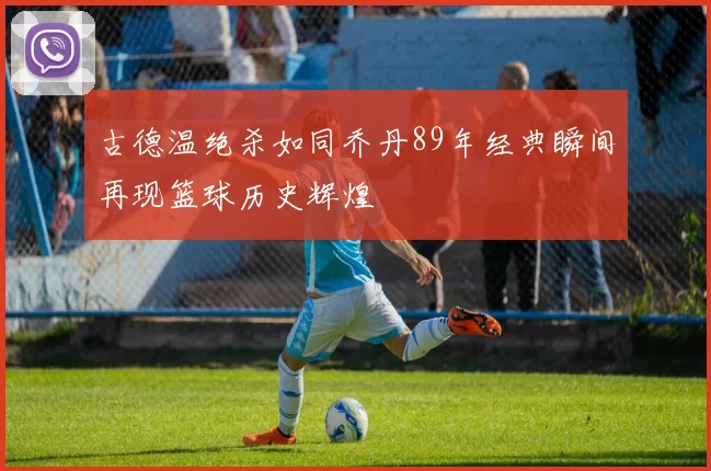 古德温绝杀如同乔丹89年经典瞬间再现篮球历史辉煌