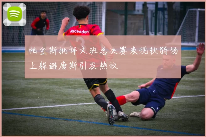 帕金斯批评文班总决赛表现软弱场上躲避唐斯引发热议
