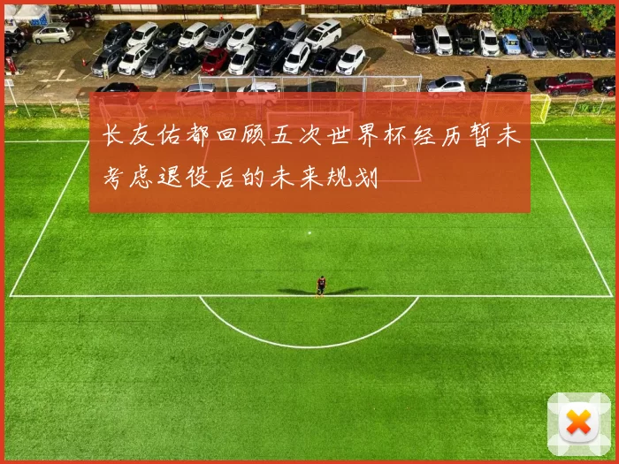 长友佑都回顾五次世界杯经历暂未考虑退役后的未来规划