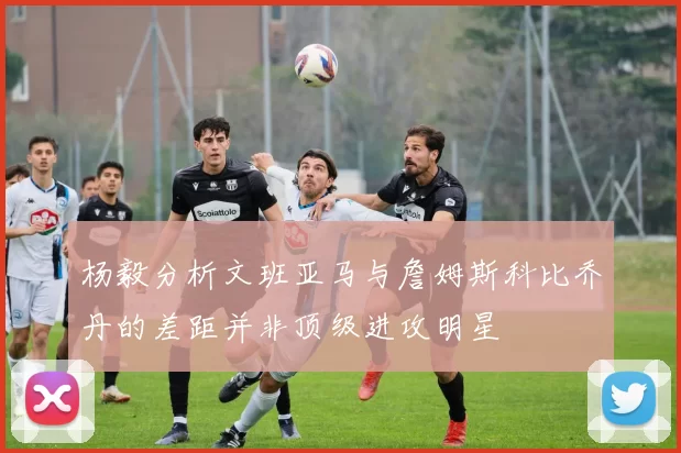 杨毅分析文班亚马与詹姆斯科比乔丹的差距并非顶级进攻明星