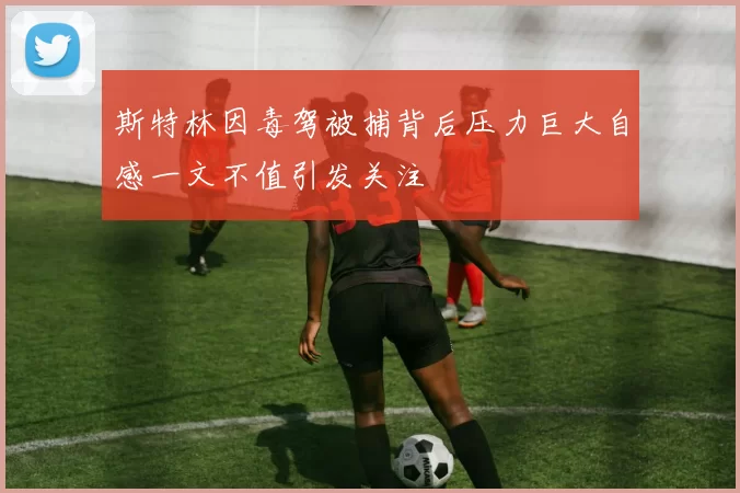 斯特林因毒驾被捕背后压力巨大自感一文不值引发关注