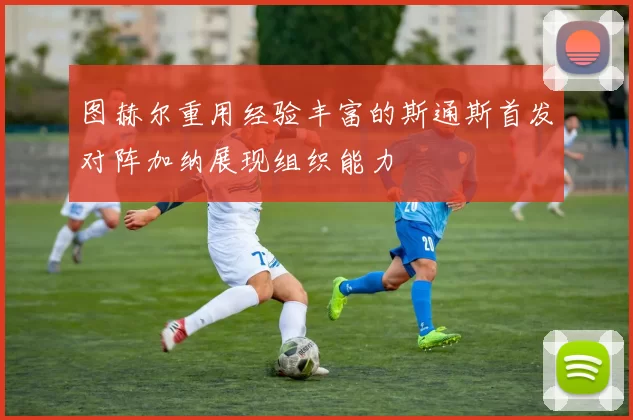 图赫尔重用经验丰富的斯通斯首发对阵加纳展现组织能力