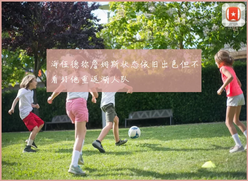 海伍德称詹姆斯状态依旧出色但不看好他重返湖人队