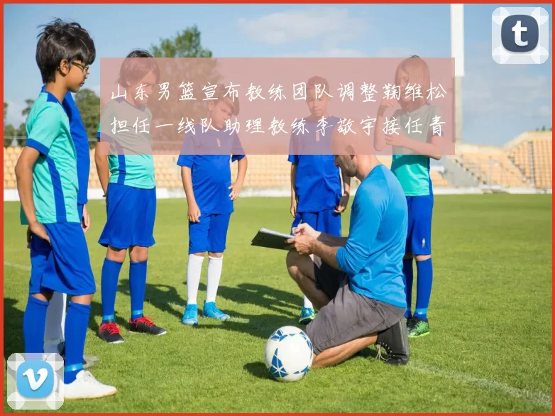 山东男篮宣布教练团队调整鞠维松担任一线队助理教练李敬宇接任青年队主教练