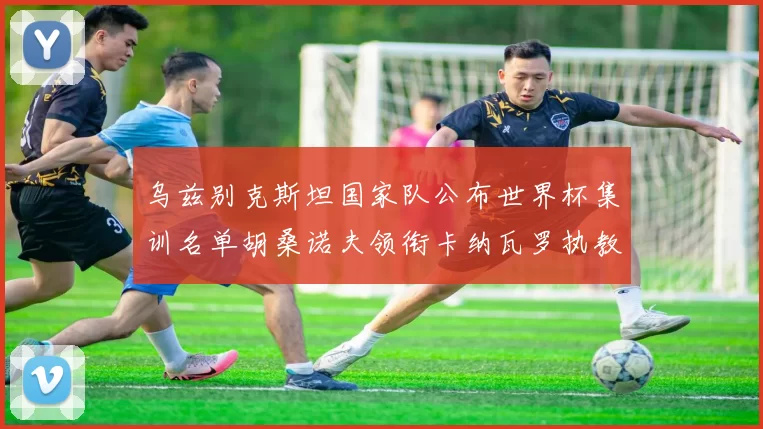 乌兹别克斯坦国家队公布世界杯集训名单胡桑诺夫领衔卡纳瓦罗执教