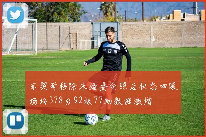 东契奇移除未婚妻合照后状态回暖场均378分92板77助数据激增