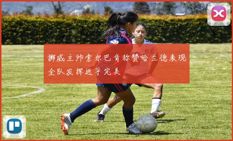 挪威主帅索尔巴肯称赞哈兰德表现全队发挥近乎完美