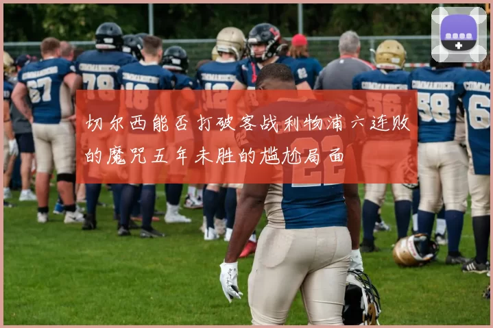 切尔西能否打破客战利物浦六连败的魔咒五年未胜的尴尬局面