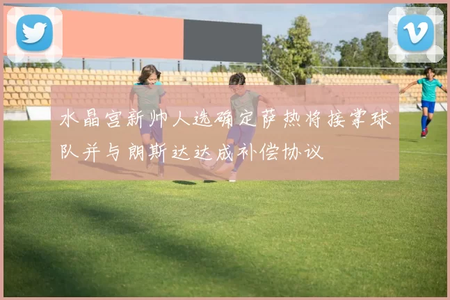 水晶宫新帅人选确定萨热将接掌球队并与朗斯达达成补偿协议