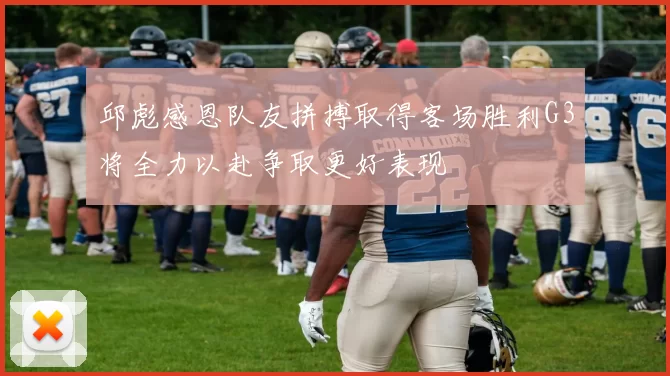 邱彪感恩队友拼搏取得客场胜利G3将全力以赴争取更好表现