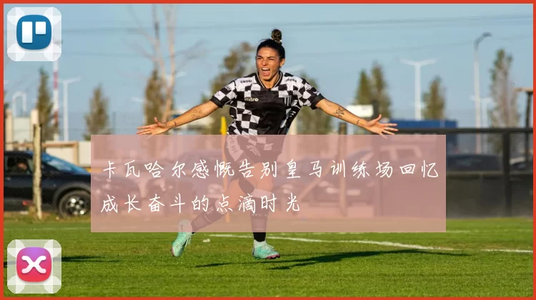 卡瓦哈尔感慨告别皇马训练场回忆成长奋斗的点滴时光