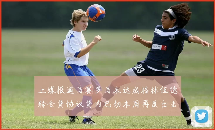土媒报道马赛罗马未达成格林伍德转会费协议费内巴切本周再度出击