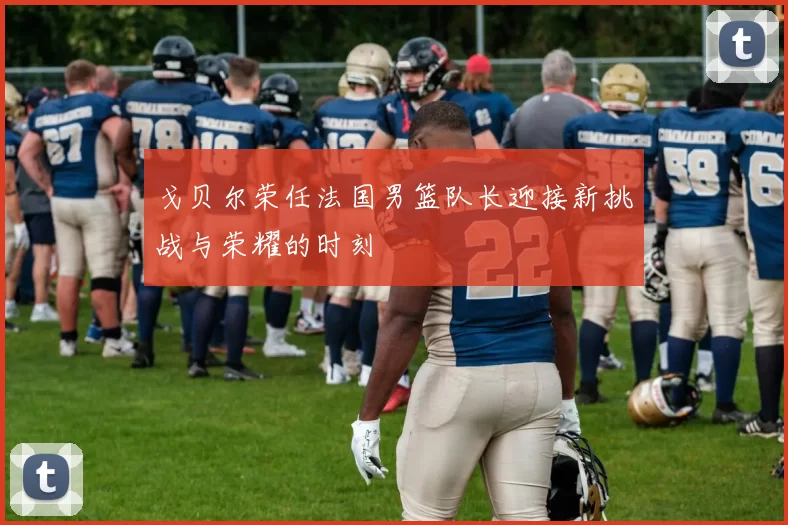 戈贝尔荣任法国男篮队长迎接新挑战与荣耀的时刻