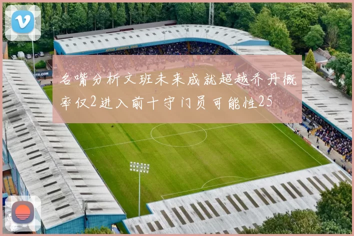 名嘴分析文班未来成就超越乔丹概率仅2进入前十守门员可能性25
