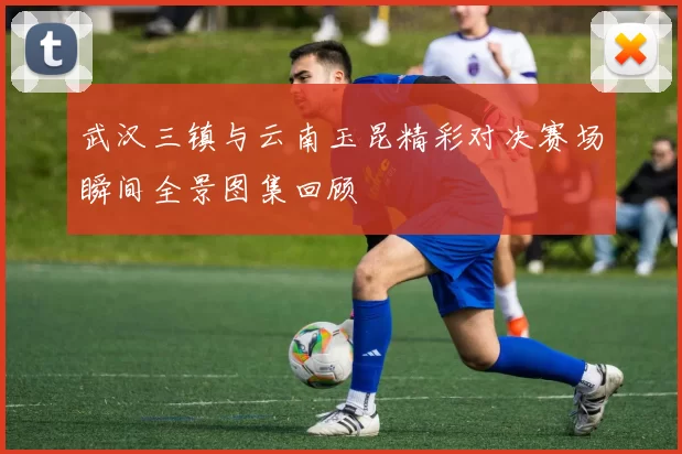 武汉三镇与云南玉昆精彩对决赛场瞬间全景图集回顾