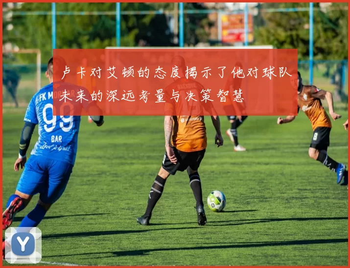 卢卡对艾顿的态度揭示了他对球队未来的深远考量与决策智慧