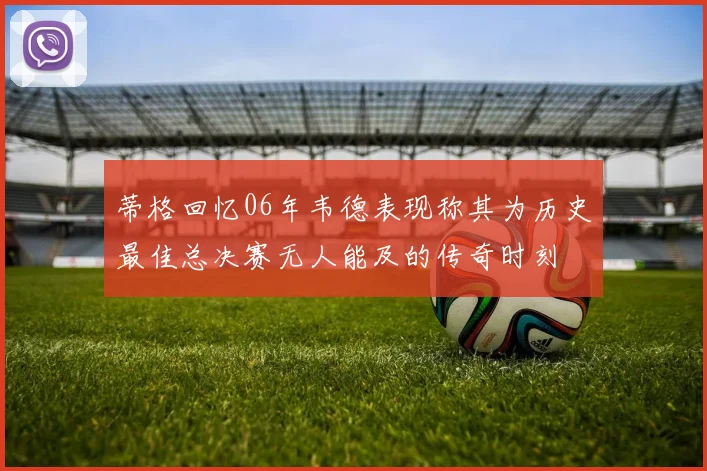 蒂格回忆06年韦德表现称其为历史最佳总决赛无人能及的传奇时刻