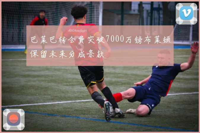 巴莱巴转会费突破7000万镑布莱顿保留未来分成条款