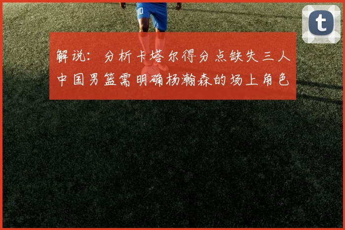 解说：分析卡塔尔得分点缺失三人中国男篮需明确杨瀚森的场上角色